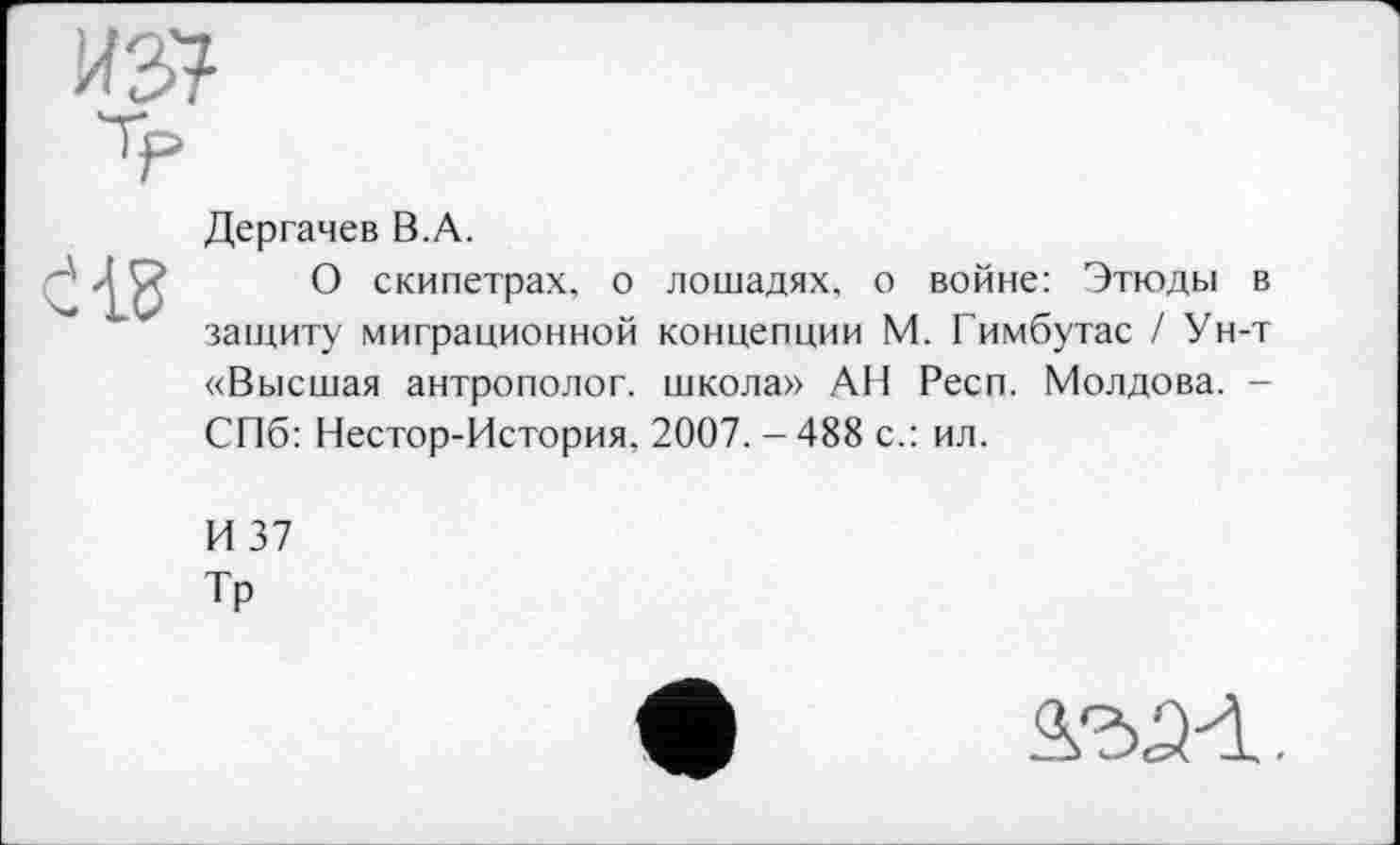 ﻿Дергачев В.А.
О скипетрах, о лошадях, о войне: Этюды в защиту миграционной концепции М. Гимбутас / Ун-т «Высшая антрополог, школа» АН Респ. Молдова. -СПб: Нестор-История. 2007. - 488 с.: ил.
И 37
Тр